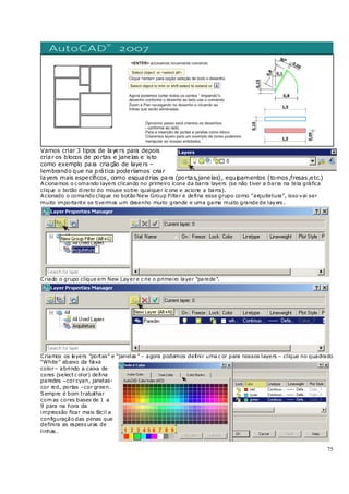 75
Vamos criar 3 tipos de layers para depois
criar os blocos de portas e janelas e isto
como exemplo para criação de layers –
lembrando que na prática poderíamos criar
layers mais específicos, como esquadrias para (portas,janelas), equipamentos (tornos,fresas,etc.)
Acionamos o c omando layers clicando no primeiro ícone da barra layers (se não tiver a barra na tela gráfica
clique o botão direito do mouse sobre qualquer íc one e acione a barra).
Acionado o comando clique no botão New Group Filter e defina esse grupo como “arquitetura”, isso vai ser
muito importante se tivermos um desenho muito grande e uma gama muito grande de layers .
Criado o grupo clique em New Layere c rie o primeiro layer “parede”.
Criamos os layers “portas” e “janelas ” – agora podemos definir uma c or para nossos layers – clique no quadrado
“White” abaixo da faixa
color– abrindo a caixa de
cores (select c olor) defina
paredes –corcyan, janelas-
cor red, portas –cor green.
Sempre é bom trabalhar
com as cores bases de 1 a
9 para na hora da
impressão ficar mais fácil a
configuração das penas que
definira as espess uras de
linhas .
 