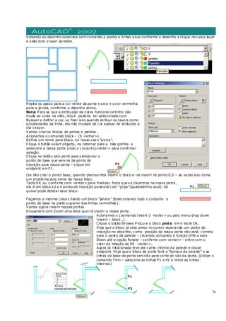 76
Voltando ao desenho selecione sem comando a planta e linhas azuis conforme o desenho e clique na c aixa layer
e s elec ione o layer paredes .
Repita os passo para a cor verde da porta e arco e a cor vermelha
para a janela, conforme o desenho acima.
Nota: P ara as que a atribuição de c ores funcione certinho não
mude as cores na mão, isto é poderia ter selecionado com
Bylayer e definir a cor, se fizer isso quando atribuir os layers como
propriedades da linha, ela não mudará de c or apesar de atribuído a
ela o layer.
Vamos criaros blocos de portas e janelas .
Acionamos o c omando block – (b <enter>).
Defina um nome para bloco, no nosso cas o “porta”.
Clique o botão select objects, ira retornar para a tela gráfica e
selecione a nossa porta (todo o c onjunto)<enter> para confirmar
seleção.
Clique no botão pick point para s elecionar o
ponto de base que servira de ponto de
inserção para nossa porta – clique em
endpoint em P1.
(se não c riar o ponto base, quando precisarmos inserir o bloco e ira inserir no ponto 0 ,0 – as vezes isso torna
um problema pois some da nossa tela).
Tecle OK ou c onfirme com <enter> para finalizar. Note que s e clicarmos na nossa porta,
ela é um bloco s ó e o ponto de inserção parecerá c om “grips”(quadradinho azul). Se
quiser pode deletar esse bloco.
Façamos a mes ma coisa c riando um bloco “janela” (Selec ionando todo o conjunto e
ponto de base na parte s uperior das linhas vermelhas ).
Vamos agora inserir nossas portas
Enquandre com Zoom uma área que irá inserir a nossa porta.
Acionamos o c oamando I nsert (i <enter> ou pelo menu drop down
(insert – block..) .
Clique o botão Browse P rocure o bloco porta em e tec le Ok.
Veja que o bloco já esta preso no cursor esperando um ponto de
inserção no desenho, c omo posição da nossa porta não está c orreta
para o ponto da parede – c licamos utilizando a função DYN a seta
Down até a opção Rotate – confirme com <enter> - entre com o
valor de rotação de 90 <enter>.
Agora já rotacionada leve ate c anto interno da parede e clique
endpoint. Veja que o bloco da porta fará a “boneca da parede” e as
linhas da base da porta servirão para corte do vão da porta. (U tilize o
comando Trim – selecione as linhas P1 e P2 e retire as linhas
internas )
 