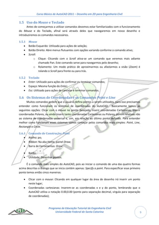 Curso Básico de AutoCAD 2011 – Desenho em 2D para Engenharia Civil
Programa de Educação Tutorial de Engenharia Civil
Universidade Federal de Santa Catarina 9
1.5 Uso do Mouse e Teclado
Antes de começarmos a utilizar comandos devemos estar familiarizados com o funcionamento
do Mouse e do Teclado, afinal será através deles que navegaremos em nosso desenho e
introduziremos os comandos necessários.
1.5.1 Mouse
 Botão Esquerdo: Utilizado para ações de seleção;
 Botão Direito: Abre menus flutuantes com opções variando conforme o comando ativo;
 Scroll:
o Clique: Clicando com o Scroll ativa-se um comando que veremos mais adiante
chamado Pan. Este comando serve para navegarmos pelo desenho;
o Rolamento: Um modo prático de aproximarmos ou afastarmos a visão (Zoom) é
rolando o Scroll para frente ou para trás.
1.5.2 Teclado
 Enter: Utilizado para ações de confirmar ou terminar comandos;
 Espaço: Mesma função do Enter;
 Esc: Utilizado para ações de cancelar e terminar comandos.
1.6 Os Sistemas de Coordenadas e os Comandos Point e Line
Muitos comandos pedem que o usuário defina pontos a serem utilizados, para isso precisamos
entender como funcionam os sistemas de coordenadas do AutoCAD. Basicamente temos as
seguintes opções: Clicar com o mouse no ponto desejado, inserir coordenadas Cartesianas, inserir
coordenadas Polares, ou ainda inserir tanto coordenadas Cartesianas ou Polares, porém relativas não
ao sistema de coordenadas universal e, sim, em relação ao último ponto definido. Para entender
melhor como funcionam esses sistemas vamos começar pelos comandos mais simples: Point, Line,
Rectangle e Circle.
1.6.1 Comando de Construção: Point
 Atalho: po;
 Ribbon: Na aba Home, painel Draw;
 Barra de Ferramentas: Draw;
 Botão: ;
 Utilidade: Desenhar pontos.
É o comando mais simples do AutoCAD, pois ao iniciar o comando de uma das quatro formas
acima descritas o diálogo que se inicia contém apenas: Specify a point. Para especificar esse primeiro
ponto temos então cinco maneiras:
 Clicar com o mouse: Clicando em qualquer lugar da área de desenho irá inserir um ponto
neste lugar;
 Coordenadas cartesianas: Inserem-se as coordenadas x e y do ponto, lembrando que o
AutoCAD utiliza a notação 0.00,0.00 (ponto para separação decimal, vírgula para separação
de coordenadas);
 