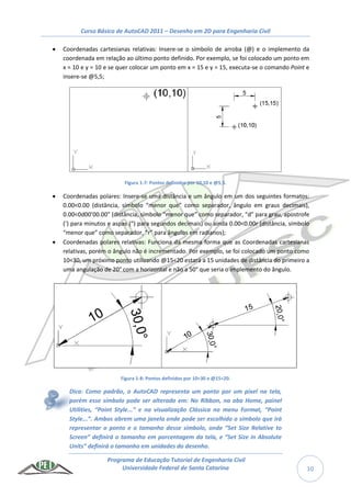 Curso Básico de AutoCAD 2011 – Desenho em 2D para Engenharia Civil
Programa de Educação Tutorial de Engenharia Civil
Universidade Federal de Santa Catarina 10
 Coordenadas cartesianas relativas: Insere-se o símbolo de arroba (@) e o implemento da
coordenada em relação ao último ponto definido. Por exemplo, se foi colocado um ponto em
x = 10 e y = 10 e se quer colocar um ponto em x = 15 e y = 15, executa-se o comando Point e
insere-se @5,5;
Figura 1-7: Pontos definidos por 10,10 e @5,5.
 Coordenadas polares: Insere-se uma distância e um ângulo em um dos seguintes formatos:
0.00<0.00 (distância, símbolo “menor que” como separador, ângulo em graus decimais),
0.00<0d00’00.00” (distância, símbolo “menor que” como separador, “d” para grau, apostrofe
(‘) para minutos e aspas (“) para segundos decimais) ou ainda 0.00<0.00r (distância, símbolo
“menor que” como separador, “r” para ângulos em radianos);
 Coordenadas polares relativas: Funciona da mesma forma que as Coordenadas cartesianas
relativas, porém o ângulo não é incrementado. Por exemplo, se foi colocado um ponto como
10<30, um próximo ponto utilizando @15<20 estará a 15 unidades de distância do primeiro a
uma angulação de 20° com a horizontal e não a 50° que seria o implemento do ângulo.
Figura 1-8: Pontos definidos por 10<30 e @15<20.
Dica: Como padrão, o AutoCAD representa um ponto por um pixel na tela,
porém esse símbolo pode ser alterado em: No Ribbon, na aba Home, painel
Utilities, “Point Style...” e na visualização Clássica no menu Format, “Point
Style...”. Ambos abrem uma janela onde pode ser escolhido o símbolo que irá
representar o ponto e o tamanho desse símbolo, onde “Set Size Relative to
Screen” definirá o tamanho em porcentagem da tela, e “Set Size in Absolute
Units” definirá o tamanho em unidades do desenho.
 