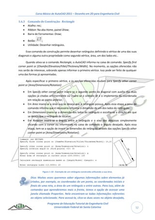 Curso Básico de AutoCAD 2011 – Desenho em 2D para Engenharia Civil
Programa de Educação Tutorial de Engenharia Civil
Universidade Federal de Santa Catarina 12
1.6.3 Comando de Construção: Rectangle
 Atalho: rec;
 Ribbon: Na aba Home, painel Draw;
 Barra de Ferramentas: Draw;
 Botão: ;
 Utilidade: Desenhar retângulos.
Esse comando de construção permite desenhar retângulos definindo o vértice de uma das suas
diagonais e alguma outra propriedade como segundo vértice, área, um dos lados etc..
Quando ativa-se o comando Rectangle, o AutoCAD informa na caixa de comando: Specify first
corner point or [Chamfer/Elevation/Fillet/Thickness/Width]. No momento, as opções oferecidas não
nos serão de interesse, sobrando apenas informar o primeiro vértice. Isso pode ser feito de qualquer
uma das formas já apresentadas.
Após especificar o primeiro vértice, a os opções oferecidas mudam para Specify other corner
point or [Area/Dimensions/Rotation]:
 Em Specify other corner point insere-se o segundo ponto da diagonal com auxílio das duas
opções já citadas anteriormente ou insere-se o símbolo @ e o implemento da coordenada
em relação ao ponto anterior;
 Em Area insere-se a área que se deseja que o retângulo possua. Após essa etapa a caixa de
comando informa que é necessário informar a dimensão de um dos lados do retângulo;
 Em Dimensions insere-se a dimensão dos lados do retângulo e escolhe-se a direção em que
se deseja que o retângulo de localize;
 Em Rotation insere-se o ângulo entre o retângulo e o eixo das abscissas simplesmente
clicando com o cursor ou informando na caixa de comando o ângulo desejado. Após essa
etapa, tem-se a opção de inserir as dimensões do retângulo através das opções Specify other
corner point or [Area/Dimensions/Rotation];
Figura 1-10 - Exemplo de um retângulo construído utilizando a sua área.
Dica: Muitas vezes queremos saber algumas informações sobre elementos já
criados, por exemplo, as coordenadas de um ponto, as coordenadas iniciais e
finais de uma reta, a área de um retângulo e entre outras. Para isso, além de
comandos que aprenderemos mais a frente, temos a opção de acessar uma
janela chamada Properties. Nela encontram-se todas informações referentes
ao objeto selecionado. Para acessá-la, clica-se duas vezes no objeto desejado,
 