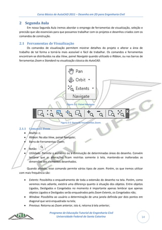 Curso Básico de AutoCAD 2011 – Desenho em 2D para Engenharia Civil
Programa de Educação Tutorial de Engenharia Civil
Universidade Federal de Santa Catarina 14
2 Segunda Aula
Em nossa Segunda Aula iremos abordar o emprego de ferramentas de visualização, seleção e
precisão que são essenciais para que possamos trabalhar com os projetos e desenhos criados com os
comandos de construção.
2.1 Ferramentas de Visualização
Os comandos de visualização permitem mostrar detalhes do projeto e alterar a área de
trabalho de tal forma a torná-la mais acessível e fácil de trabalhar. Os comandos e ferramentas
encontram-se distribuídos na aba View, painel Navigate quando utilizado o Ribbon, ou nas barras de
ferramentas Zoom e Standard na visualização clássica do AutoCAD.
Figura 2-1: Painel Navigate.
Figura 2-2: Barra de Ferramentas Zoom.
2.1.1 Comando Zoom
 Atalho: z;
 Ribbon: Na aba View, painel Navigate;
 Barra de Ferramentas: Zoom;
 Botão: ;
 Utilidade: Permite o aumento ou a diminuição de determinadas áreas do desenho. Convém
lembrar que as alterações ficam restritas somente à tela, mantendo-se inalteradas as
dimensões dos elementos desenhados.
Quando ativado, esse comando permite vários tipos de zoom. Porém, os que iremos utilizar
com mais frequência são:
 Extents: Possibilita o enquadramento de toda a extensão do desenho na tela. Porém, como
veremos mais adiante, existirá uma diferença quanto à situação dos objetos. Entre objetos
Ligados, Desligados e Congelados no momento é importante apenas lembrar que apenas
objetos Ligados e Desligados serão enquadrados pelo Zoom Extents, os Congelados não;
 Window: Possibilita ao usuário a determinação de uma janela definida por dois pontos em
diagonal que será enquadrada na tela;
 Previous: Retorna ao Zoom anterior, isto é, retorna à tela anterior;
 