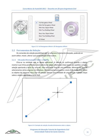 Curso Básico de AutoCAD 2011 – Desenho em 2D para Engenharia Civil
Programa de Educação Tutorial de Engenharia Civil
Universidade Federal de Santa Catarina 16
Figura 2-3: Full Navigation Wheel e 2D Navigation Wheel.
2.2 Ferramentas de Seleção
Os comandos de seleção possibilitam que se selecione o elemento desejado, podendo-se
assim editar, mover, alterar suas propriedades entre outros.
2.2.1 Clicando Diretamente sobre o Objeto
Clica-se na entidade que se deseja selecionar. A seleção se confirmará quando o objeto
mostrar suas linhas pontilhadas e marcadores de edição, chamados Grips (azuis, por padrão). Limpe a
seleção apertando a tecla Esc uma vez. Para selecionar mais de uma entidade, diferente de quando
selecionamos vários arquivos no Windows, não precisamos pressionar a tecla Shift, basta clicar sobre
os objetos de interesse. Para tirar da seleção apenas uma entidade de uma seleção múltipla clique
sobre o objeto segurando a tecla Shift.
Figura 2-4: Exemplo de seleção clicando diretamente sobre o objeto.
 