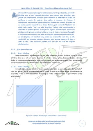 Curso Básico de AutoCAD 2011 – Desenho em 2D para Engenharia Civil
Programa de Educação Tutorial de Engenharia Civil
Universidade Federal de Santa Catarina 17
Dica: Existem duas configurações relativas ao cursor (o quadradinho, chamado
Pickbox, com a cruz, chamada Crosshair, que usamos para desenhar) que
podem ser interessante conhecer para modificar o ambiente do AutoCAD
conforme o gosto do usuário. Uma delas, o tamanho do Pickbox, é
configurável na janela de opções (acessível clicando no símbolo do AutoCAD
no canto superior esquerdo e no botão Options, pelo comando “Options” ou
ainda pelo atalho “op”), na aba Selection, Pickbox size. Aumentando o
tamanho do pickbox facilita a seleção de objetos clicando neles, porém um
pickbox muito grande gera imprecisão na hora de clicar. A outra configuração
é o tamanho da Crosshair, que pode ser alterado também na janela de opções,
na aba Display, em Crosshair size, sendo que o tamanho varia de 1 a 100,
sendo 100, um tamanho grande o bastante para sempre aparecer de lado a
lado da tela. Uma crosshair grande pode ser útil na hora de verificar
alinhamentos.
2.2.2 Seleção por Janelas
2.2.2.1 Select Window
Uma forma prática de selecionar um ou mais elementos de uma só vez é utilizar a Select
Window. Clica-se na tela um vértice da janela de seleção e abra a janela, da esquerda para a direita.
Todas as entidades completamente dentro do retângulo azul serão selecionadas. Se a janela passar
sobre um objeto apenas parcialmente, o mesmo não será selecionado.
2.2.2.2 Select Crossing
Parecida com a Select Window, porém seleciona também os elementos que são “cortados”
pela sua borda. Clica-se na tela um vértice da janela de seleção e abra a janela, da direita para a
esquerda. Todas as entidades dentro do retângulo verde, completamente ou parcialmente serão
selecionadas.
Figura 2-5: Exemplos de Seleção por Select Window e Select Crossing.
 