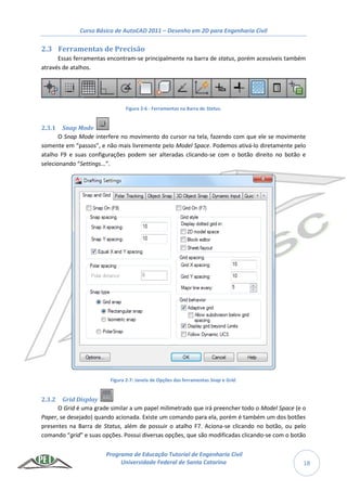 Curso Básico de AutoCAD 2011 – Desenho em 2D para Engenharia Civil
Programa de Educação Tutorial de Engenharia Civil
Universidade Federal de Santa Catarina 18
2.3 Ferramentas de Precisão
Essas ferramentas encontram-se principalmente na barra de status, porém acessíveis também
através de atalhos.
Figura 2-6 - Ferramentas na Barra de Status.
2.3.1 Snap Mode
O Snap Mode interfere no movimento do cursor na tela, fazendo com que ele se movimente
somente em “passos”, e não mais livremente pelo Model Space. Podemos ativá-lo diretamente pelo
atalho F9 e suas configurações podem ser alteradas clicando-se com o botão direito no botão e
selecionando “Settings...”.
Figura 2-7: Janela de Opções das ferramentas Snap e Grid.
2.3.2 Grid Display
O Grid é uma grade similar a um papel milimetrado que irá preencher todo o Model Space (e o
Paper, se desejado) quando acionada. Existe um comando para ela, porém é também um dos botões
presentes na Barra de Status, além de possuir o atalho F7. Aciona-se clicando no botão, ou pelo
comando “grid” e suas opções. Possui diversas opções, que são modificadas clicando-se com o botão
 