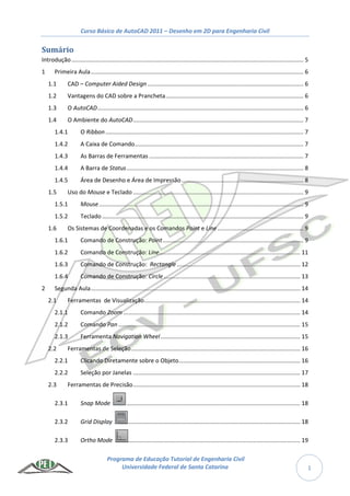 Curso Básico de AutoCAD 2011 – Desenho em 2D para Engenharia Civil
Programa de Educação Tutorial de Engenharia Civil
Universidade Federal de Santa Catarina 1
Sumário
Introdução............................................................................................................................................... 5
1 Primeira Aula................................................................................................................................... 6
1.1 CAD – Computer Aided Design ................................................................................................ 6
1.2 Vantagens do CAD sobre a Prancheta..................................................................................... 6
1.3 O AutoCAD............................................................................................................................... 6
1.4 O Ambiente do AutoCAD......................................................................................................... 7
1.4.1 O Ribbon.......................................................................................................................... 7
1.4.2 A Caixa de Comando........................................................................................................ 7
1.4.3 As Barras de Ferramentas ............................................................................................... 7
1.4.4 A Barra de Status............................................................................................................. 8
1.4.5 Área de Desenho e Área de Impressão ........................................................................... 8
1.5 Uso do Mouse e Teclado ......................................................................................................... 9
1.5.1 Mouse.............................................................................................................................. 9
1.5.2 Teclado ............................................................................................................................ 9
1.6 Os Sistemas de Coordenadas e os Comandos Point e Line ..................................................... 9
1.6.1 Comando de Construção: Point....................................................................................... 9
1.6.2 Comando de Construção: Line....................................................................................... 11
1.6.3 Comando de Construção: Rectangle ............................................................................ 12
1.6.4 Comando de Construção: Circle .................................................................................... 13
2 Segunda Aula................................................................................................................................. 14
2.1 Ferramentas de Visualização................................................................................................ 14
2.1.1 Comando Zoom ............................................................................................................. 14
2.1.2 Comando Pan ................................................................................................................ 15
2.1.3 Ferramenta Navigation Wheel...................................................................................... 15
2.2 Ferramentas de Seleção........................................................................................................ 16
2.2.1 Clicando Diretamente sobre o Objeto........................................................................... 16
2.2.2 Seleção por Janelas ....................................................................................................... 17
2.3 Ferramentas de Precisão....................................................................................................... 18
2.3.1 Snap Mode ........................................................................................................... 18
2.3.2 Grid Display .......................................................................................................... 18
2.3.3 Ortho Mode .......................................................................................................... 19
 