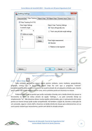 Curso Básico de AutoCAD 2011 – Desenho em 2D para Engenharia Civil
Programa de Educação Tutorial de Engenharia Civil
Universidade Federal de Santa Catarina 20
Figura 2-10: Janela de opções do Polar Tracking.
2.3.5 Object Snap
Cada entidade geométrica possui alguns pontos notáveis, como mediana, perpendicular,
tangente, centro, etc.. A ferramenta Object Snap faz com que o programa “rastreie”
automaticamente esses pontos e os mostre ao usuário através de um pequeno símbolo, que, mesmo
que o cursor não esteja exatamente em cima, será o próximo ponto ao clicarmos no mouse.
Podemos selecionar os pontos que serão rastreados clicando com o botão direito do mouse na
ferramenta na barra de status através da opção “Settings...”, ou pelo comando Osnap ou
simplesmente “os”. Não devemos deixar muitas opções selecionadas, pois o rastreamento de muitos
pontos ao mesmo tempo pode acabar atrapalhando. Há também a opção de, durante a execução de
um comando, segurar a tecla shift e clicarmos no botão direito do mouse para selecionarmos um ou
outro ponto notável que necessitamos, porém sem deixá-lo ativado sempre.
 