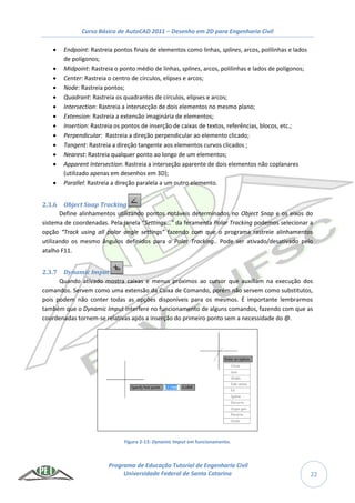 Curso Básico de AutoCAD 2011 – Desenho em 2D para Engenharia Civil
Programa de Educação Tutorial de Engenharia Civil
Universidade Federal de Santa Catarina 22
 Endpoint: Rastreia pontos finais de elementos como linhas, splines, arcos, polilinhas e lados
de polígonos;
 Midpoint: Rastreia o ponto médio de linhas, splines, arcos, polilinhas e lados de polígonos;
 Center: Rastreia o centro de círculos, elipses e arcos;
 Node: Rastreia pontos;
 Quadrant: Rastreia os quadrantes de círculos, elipses e arcos;
 Intersection: Rastreia a intersecção de dois elementos no mesmo plano;
 Extension: Rastreia a extensão imaginária de elementos;
 Insertion: Rastreia os pontos de inserção de caixas de textos, referências, blocos, etc.;
 Perpendicular: Rastreia a direção perpendicular ao elemento clicado;
 Tangent: Rastreia a direção tangente aos elementos curvos clicados ;
 Nearest: Rastreia qualquer ponto ao longo de um elementos;
 Apparent Intersection: Rastreia a interseção aparente de dois elementos não coplanares
(utilizado apenas em desenhos em 3D);
 Parallel: Rastreia a direção paralela a um outro elemento.
2.3.6 Object Snap Tracking
Define alinhamentos utilizando pontos notáveis determinados no Object Snap e os eixos do
sistema de coordenadas. Pela janela “Settings...” da feramenta Polar Tracking podemos selecionar a
opção “Track using all polar angle settings” fazendo com que o programa rastreie alinhamentos
utilizando os mesmo ângulos definidos para o Polar Tracking.. Pode ser ativado/desativado pelo
atalho F11.
2.3.7 Dynamic Imput
Quando ativado mostra caixas e menus próximos ao cursor que auxiliam na execução dos
comandos. Servem como uma extensão da Caixa de Comando, porém não servem como substitutos,
pois podem não conter todas as opções disponíveis para os mesmos. É importante lembrarmos
também que o Dynamic Imput interfere no funcionamento de alguns comandos, fazendo com que as
coordenadas tornem-se relativas após a inserção do primeiro ponto sem a necessidade do @.
Figura 2-13: Dynamic Imput em funcionamento.
 