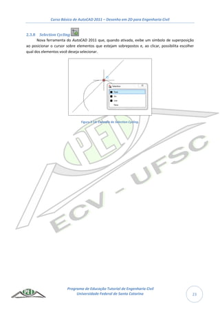 Curso Básico de AutoCAD 2011 – Desenho em 2D para Engenharia Civil
Programa de Educação Tutorial de Engenharia Civil
Universidade Federal de Santa Catarina 23
2.3.8 Selection Cycling
Nova ferramenta do AutoCAD 2011 que, quando ativada, exibe um símbolo de superposição
ao posicionar o cursor sobre elementos que estejam sobrepostos e, ao clicar, possibilita escolher
qual dos elementos você deseja selecionar.
Figura 2-14: Exemplo de Selection Cycling.
 