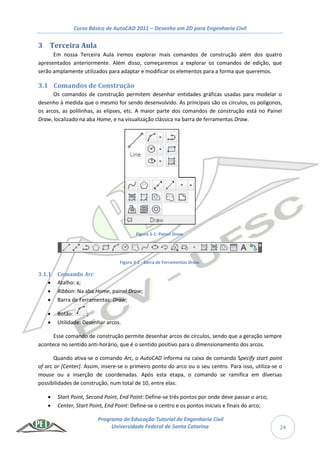 Curso Básico de AutoCAD 2011 – Desenho em 2D para Engenharia Civil
Programa de Educação Tutorial de Engenharia Civil
Universidade Federal de Santa Catarina 24
3 Terceira Aula
Em nossa Terceira Aula iremos explorar mais comandos de construção além dos quatro
apresentados anteriormente. Além disso, começaremos a explorar os comandos de edição, que
serão amplamente utilizados para adaptar e modificar os elementos para a forma que queremos.
3.1 Comandos de Construção
Os comandos de construção permitem desenhar entidades gráficas usadas para modelar o
desenho à medida que o mesmo for sendo desenvolvido. As principais são os círculos, os polígonos,
os arcos, as polilinhas, as elipses, etc. A maior parte dos comandos de construção está no Painel
Draw, localizado na aba Home, e na visualização clássica na barra de ferramentas Draw.
Figura 3-1: Painel Draw.
Figura 3-2 - Barra de Ferramentas Draw.
3.1.1 Comando Arc
 Atalho: a;
 Ribbon: Na aba Home, painel Draw;
 Barra de Ferramentas: Draw;
 Botão: ;
 Utilidade: Desenhar arcos.
Esse comando de construção permite desenhar arcos de círculos, sendo que a geração sempre
acontece no sentido anti-horário, que é o sentido positivo para o dimensionamento dos arcos.
Quando ativa-se o comando Arc, o AutoCAD informa na caixa de comando Specify start point
of arc or [Center]. Assim, insere-se o primeiro ponto do arco ou o seu centro. Para isso, utiliza-se o
mouse ou a inserção de coordenadas. Após esta etapa, o comando se ramifica em diversas
possibilidades de construção, num total de 10, entre elas:
 Start Point, Second Point, End Point: Define-se três pontos por onde deve passar o arco;
 Center, Start Point, End Point: Define-se o centro e os pontos iniciais e finais do arco;
 