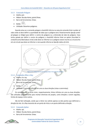 Curso Básico de AutoCAD 2011 – Desenho em 2D para Engenharia Civil
Programa de Educação Tutorial de Engenharia Civil
Universidade Federal de Santa Catarina 26
3.1.3 Comando Polygon
 Atalho: pol;
 Ribbon: Na aba Home, painel Draw;
 Barra de Ferramentas: Draw;
 Botão: ;
 Utilidade: Desenhar polígonos.
Quando ativa-se o comando polygon o AutoCAD informa na caixa de comando Enter number of
sides onde se deve definir a quantidade de lados que o polígono terá. Posteriormente Specify center
of polygon or [Edge] para definir o centro do polígono ou a dimensão do lado do polígono. Caso
tenha optado por definir o centro do polígono, o AutoCAD informa Enter an option [Inscribed in
circle/Circumscribed about circle] onde deve-se informar se o polígono estará inscrito ou circunscrito
em um círculo que deve-se informar o raio quando informa-se Specify radius of circle.
Figura 3-5: Polígonos Inscrito (esquerda) e Circunscrito (direita).
3.1.4 Comandos Xline e Ray
 Atalho: xl e ray;
 Ribbon: Na aba Home, painel Draw;
 Barra de Ferramentas: Draw;
 Botão: ;
 Utilidade: Cria linhas infinitas em uma ou duas direções (retas e semirretas).
Os comandos Ray e XLine criam, respectivamente, linhas infinitas em uma ou duas direções.
São utilizadas principalmente para montar diretrizes de projeto, como direções a serem seguidas,
limites de espaço, entre outros.
São de fácil utilização, sendo que o XLine nos solicita apenas os dois pontos que definiram a
direção da reta. Já o Ray necessita de um ponto de início e um ponto definindo a direção.
3.1.5 Comando Spline
 Atalho: spl;
 Ribbon: Na aba Home, painel Draw;
 Barra de Ferramentas: Draw;
 