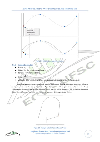 Curso Básico de AutoCAD 2011 – Desenho em 2D para Engenharia Civil
Programa de Educação Tutorial de Engenharia Civil
Universidade Federal de Santa Catarina 28
Figura 3-7: Mudando as tangentes de splines.
3.1.6 Comando Polyline
 Atalho: pl;
 Ribbon: Na aba Home, painel Draw;
 Barra de Ferramentas: Draw;
 Botão: ;
 Utilidade: Criar entidades gráficas formadas por vários segmentos (linhas e arcos).
Quando ativa-se o comando polyline o AutoCAD informa Specify start point, para isso utiliza-se
o mouse ou a inserção de coordenadas. Após termos inserido o primeiro ponto o comando se
ramifica em várias opções de construção de linhas e arcos. Entre outras opções podemos selecionar
Close, que irá fechar a polilinha com uma reta ligando o último ponto ao último.
Figura 3-8: Exemplo de Polilinha com Retas e Arcos.
 