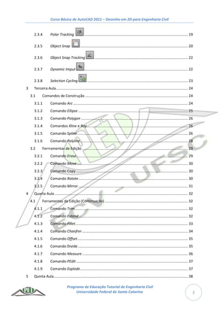 Curso Básico de AutoCAD 2011 – Desenho em 2D para Engenharia Civil
Programa de Educação Tutorial de Engenharia Civil
Universidade Federal de Santa Catarina 2
2.3.4 Polar Tracking ...................................................................................................... 19
2.3.5 Object Snap .......................................................................................................... 20
2.3.6 Object Snap Tracking ............................................................................................ 22
2.3.7 Dynamic Imput ...................................................................................................... 22
2.3.8 Selection Cycling ................................................................................................... 23
3 Terceira Aula.................................................................................................................................. 24
3.1 Comandos de Construção ..................................................................................................... 24
3.1.1 Comando Arc................................................................................................................. 24
3.1.2 Comando Ellipse ............................................................................................................ 25
3.1.3 Comando Polygon ......................................................................................................... 26
3.1.4 Comandos Xline e Ray ................................................................................................... 26
3.1.5 Comando Spline............................................................................................................. 26
3.1.6 Comando Polyline.......................................................................................................... 28
3.2 Ferrramentas de Edição ........................................................................................................ 29
3.2.1 Comando Erase.............................................................................................................. 29
3.2.2 Comando Move ............................................................................................................. 30
3.2.3 Comando Copy .............................................................................................................. 30
3.2.4 Comando Rotate............................................................................................................ 30
3.2.5 Comando Mirror............................................................................................................ 31
4 Quarta Aula ................................................................................................................................... 32
4.1 Ferramentas de Edição (Continuação).................................................................................. 32
4.1.1 Comando Trim............................................................................................................... 32
4.1.2 Comando Extend ........................................................................................................... 32
4.1.3 Comando Fillet............................................................................................................... 33
4.1.4 Comando Chanfrer ........................................................................................................ 34
4.1.5 Comando Offset............................................................................................................. 35
4.1.6 Comando Divide ............................................................................................................ 35
4.1.7 Comando Measure ........................................................................................................ 36
4.1.8 Comando PEdit.............................................................................................................. 37
4.1.9 Comando Explode.......................................................................................................... 37
5 Quinta Aula.................................................................................................................................... 38
 