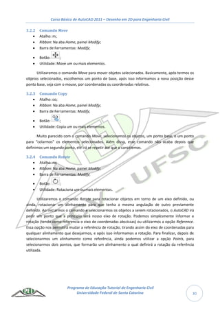 Curso Básico de AutoCAD 2011 – Desenho em 2D para Engenharia Civil
Programa de Educação Tutorial de Engenharia Civil
Universidade Federal de Santa Catarina 30
3.2.2 Comando Move
 Atalho: m;
 Ribbon: Na aba Home, painel Modify;
 Barra de Ferramentas: Modify;
 Botão: ;
 Utilidade: Move um ou mais elementos.
Utilizaremos o comando Move para mover objetos selecionados. Basicamente, após termos os
objetos selecionados, escolhemos um ponto de base, após isso informamos a nova posição desse
ponto base, seja com o mouse, por coordenadas ou coordenadas relativas.
3.2.3 Comando Copy
 Atalho: co;
 Ribbon: Na aba Home, painel Modify;
 Barra de Ferramentas: Modify;
 Botão: ;
 Utilidade: Copia um ou mais elementos.
Muito parecido com o comando Move, selecionamos os objetos, um ponto base, e um ponto
para “colarmos” os elementos selecionados. Além disso, esse comando não acaba depois que
definimos um segundo ponto, ele irá se repetir até que o cancelemos.
3.2.4 Comando Rotate
 Atalho: ro;
 Ribbon: Na aba Home, painel Modify;
 Barra de Ferramentas: Modify;
 Botão: ;
 Utilidade: Rotaciona um ou mais elementos.
Utilizaremos o comando Rotate para rotacionar objetos em torno de um eixo definido, ou
ainda, rotacionar um alinhamento para que tenha a mesma angulação de outro previamente
definido. Ao iniciarmos o comando e selecionarmos os objetos a serem rotacionados, o AutoCAD irá
pedir um ponto que a principio será nosso eixo de rotação. Podemos simplesmente informar a
rotação (tendo como referencia o eixo de coordenadas abscissas) ou utilizarmos a opção Reference.
Essa opção nos permitirá mudar a referência de rotação, tirando assim do eixo de coordenadas para
qualquer alinhamento que desejarmos, e após isso informamos a rotação. Para finalizar, depois de
selecionarmos um alinhamento como referência, ainda podemos utilizar a opção Points, para
selecionarmos dois pontos, que formarão um alinhamento o qual definirá a rotação da referência
utilizada.
 
