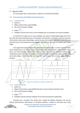 Curso Básico de AutoCAD 2011 – Desenho em 2D para Engenharia Civil
Programa de Educação Tutorial de Engenharia Civil
Universidade Federal de Santa Catarina 32
4 Quarta Aula
Em nossa Quarta Aula, continuaremos a explorar as Ferramentas de Edição.
4.1 Ferramentas de Edição (Continuação)
4.1.1 Comando Trim
 Atalho: tr;
 Ribbon: Na aba Home, painel Modify;
 Barra de Ferramentas: Modify;
 Botão: ;
 Utilidade: Permite cortar uma ou mais entidades que se interceptam com outras entidades.
O comando Trim utiliza uma ou mais entidades, que serão as Cutting Edges (algo como limite
de corte), para cortar elementos que as interceptam. Ao iniciarmos o comando, a primeira coisa que
informaremos serão essas Cutting Edges, quando tivermos terminado de selecionar, iremos clicar em
elementos que as interceptam que serão apagados até o ponto de encontro com alguma das Cutting
Edges.
Uma opção interessante, após termos selecionado as Cutting Edges, é a Fence. Com ela iremos
traçar alinhamentos, e os elementos que esses alinhamentos interceptarem, serão cortados. Além
disso, uma forma bastante conhecida de utilizar o Trim é não selecionar nenhuma Cutting Edge,
simplesmente pula-se a etapa de seleção. Com isso o AutoCAD entenderá que todos os elementos
são Cutting Edges, e todo elemento que você clicar será cortado até encontrar outro elemento
qualquer.
Figura 4-1: Comando Trim utilizando a opção Fence
4.1.2 Comando Extend
 Atalho: ex;
 Ribbon: Na aba Home, painel Modify (Clicando na seta ao lado do Comando Trim);
 Barra de Ferramentas: Modify;
 Botão: ;
 Utilidade: Permite estender entidades até um limite previamente estabelecido.
Parecido com o comando Trim, porém com a função de extender elementos. No caso do
Extend, primeiramente selecionamos os elementos destinos, e depois os elementos que serão
 