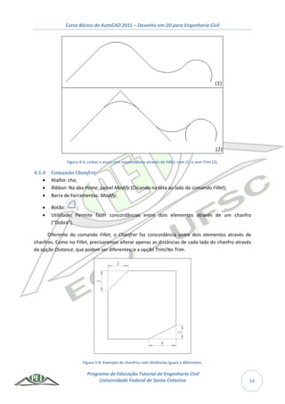 Curso Básico de AutoCAD 2011 – Desenho em 2D para Engenharia Civil
Programa de Educação Tutorial de Engenharia Civil
Universidade Federal de Santa Catarina 34
Figura 4-3: Linhas e arcos com concordância através de Fillet, com (1) e sem Trim (2).
4.1.4 Comando Chanfrer
 Atalho: cha;
 Ribbon: Na aba Home, painel Modify (Clicando na seta ao lado do comando Fillet);
 Barra de Ferramentas: Modify;
 Botão: ;
 Utilidade: Permite fazer concordâncias entre dois elementos através de um chanfro
(“Dobra”).
Diferente do comando Fillet, o Chanfrer faz concordância entre dois elementos através de
chanfros. Como no Fillet, precisaremos alterar apenas as distâncias de cada lado do chanfro através
da opção Distance, que podem ser diferentes, e a opção Trim/No Trim.
Figura 5-4: Exemplo de chanfros com distâncias iguais e diferentes.
 
