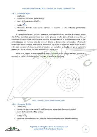 Curso Básico de AutoCAD 2011 – Desenho em 2D para Engenharia Civil
Programa de Educação Tutorial de Engenharia Civil
Universidade Federal de Santa Catarina 35
4.1.5 Comando Offset
 Atalho: o;
 Ribbon: Na aba Home, painel Modify ;
 Barra de Ferramentas: Modify;
 Botão: ;
 Utilidade: Permite fazer cópias idênticas e paralelas a uma entidade previamente
selecionada.
O comando Offset será utilizado para gerar entidades idênticas e paralelas às originais, sejam
elas linhas, polilinhas, círculos (neste caso serão gerados círculos concêntricos), arcos, etc.. Ao
iniciarmos o comando precisamos apenas informar a distância entre as entidades originais e as que
serão copiadas, por meio da caixa de comando (insere-se diretamente a unidade) ou informando
uma distância com o mouse (seleciona-se dois pontos e a distância informada será a distância entre
estes dois pontos). Selecionamos então o objeto a ser copiado e a direção em que a cópia será
gerada (no caso de círculos, clicamos dentro ou fora do círculo).
Além disso, depois de selecionarmos o objeto, podemos ativar a opção Multiple, para que o
comando se repita indefinidamente, e assim gerar sequências de cópias.
Figura 4-5: Linhas e Círculos criados utilizando Offset
4.1.6 Comando Divide
 Atalho: div;
 Ribbon: Na aba Home, painel Draw (Clicando na seta ao lado do comando Point);
 Barra de Ferramentas: Não consta;
 Botão: ;
 Utilidade: Permite dividir uma entidade em vários segmentos de mesma dimensão.
 