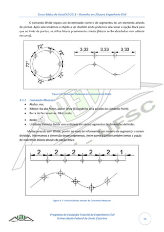 Curso Básico de AutoCAD 2011 – Desenho em 2D para Engenharia Civil
Programa de Educação Tutorial de Engenharia Civil
Universidade Federal de Santa Catarina 36
O comando Divide separa um determinado número de segmentos de um elemento através
de pontos. Após selecionarmos o objeto a ser dividido ainda podemos selecionar a opção Block para
que ao invés de pontos, se utilize blocos previamente criados (blocos serão abordados mais adiante
no curso).
Figura 4-6: Elementos dividos através do comando Divide.
4.1.7 Comando Measure
 Atalho: me;
 Ribbon: Na aba Home, painel Draw (Clicando na seta ao lado do comando Point);
 Barra de Ferramentas: Não consta;
 Botão: ;
 Utilidade: Permite dividir uma entidade em vários segmentos de dimensões definidas.
Muito parecido com Divide, porém ao invés de informamos um número de segmentos a serem
divididos, informamos a dimensão desses segmentos. Assim como o Divide também temos a opção
de inserirmos Blocos através da opção Block.
Figura 4-7: Divisões feitas através do Comando Measure.
 