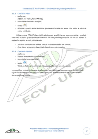 Curso Básico de AutoCAD 2011 – Desenho em 2D para Engenharia Civil
Programa de Educação Tutorial de Engenharia Civil
Universidade Federal de Santa Catarina 37
4.1.8 Comando PEdit
 Atalho: pe;
 Ribbon: Aba Home, Painel Modify;
 Barra de Ferramentas: Modify II;
 Botão: ;
 Utilidade: Permite editar Polilinhas previamente criadas ou ainda criar novas a partir de
outras entidades.
Utilizaremos o PEdit (Polilyne Edit) selecionando a polilinha que queremos editar, ou ainda
uma linha ou spline que queremos transformar em uma polilinha para assim ser editada. Dentre as
opções fornecidas, as mais utilizadas são:
 Join: Une entidades que tenham uma de suas extremidades em comum;
 Close: Faz o fechamento da entidade ligando suas extremidades.
4.1.9 Comando Explode
 Atalho: x;
 Ribbon: Na aba Home, painel Modify;
 Barra de Ferramentas: Draw;
 Botão: ;
 Utilidade: Retira o vinculo entre entidades que formam um único objeto.
Iremos utilizar o comando Explode para fazer com que objetos agrupados em uma única entidade
sejam novamente separados em suas formas primárias. Podemos utilizá-lo em entidades como
blocos, polilinhas e cotas.
 