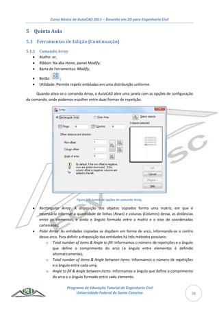 Curso Básico de AutoCAD 2011 – Desenho em 2D para Engenharia Civil
Programa de Educação Tutorial de Engenharia Civil
Universidade Federal de Santa Catarina 38
5 Quinta Aula
5.1 Ferramentas de Edição (Continuação)
5.1.1 Comando Array
 Atalho: ar;
 Ribbon: Na aba Home, painel Modify;
 Barra de Ferramentas: Modify;
 Botão: ;
 Utilidade: Permite repetir entidades em uma distribuição uniforme.
Quando ativa-se o comando Array, o AutoCAD abre uma janela com as opções de configuração
do comando, onde podemos escolher entre duas formas de repetição.
Figura 5-1: Janela de opções do comando Array.
 Rectangular Array: A disposição dos objetos copiados forma uma matriz, em que é
necessário informar a quantidade de linhas (Rows) e colunas (Columns) dessa, as distâncias
entre os elementos, e ainda o ângulo formado entre a matriz e o eixo de coordenadas
cartesianas;
 Polar Array: As entidades copiadas se dispõem em forma de arco, informando-se o centro
desse arco. Para definir a disposição das entidades há três métodos possíveis:
o Total number of items & Angle to fill: Informamos o número de repetições e o ângulo
que define o comprimento do arco (o ângulo entre elementos é definido
altomaticamente);
o Total number of items & Angle between items: Informamos o número de repetições
e o ângulo entre cada uma;
o Angle to fill & Angle between items: Informamos o ângulo que define o comprimento
do arco e o ângulo formado entre cada elemento.
 