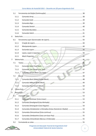 Curso Básico de AutoCAD 2011 – Desenho em 2D para Engenharia Civil
Programa de Educação Tutorial de Engenharia Civil
Universidade Federal de Santa Catarina 3
5.1 Ferramentas de Edição (Continuação).................................................................................. 38
5.1.1 Comando Array.............................................................................................................. 38
5.1.2 Comando Scale.............................................................................................................. 39
5.1.3 Comando Align.............................................................................................................. 39
5.1.4 Comando Stretch........................................................................................................... 40
5.1.5 Comando Boundary....................................................................................................... 41
5.1.6 Comando Hatch............................................................................................................. 41
6 Sexta Aula...................................................................................................................................... 43
6.1 Ferramenta Layer (Gerenciador de Layers)........................................................................... 43
6.1.1 Criação de Layers........................................................................................................... 44
6.1.2 Manipulando Layers...................................................................................................... 44
6.1.3 Excluindo Layers............................................................................................................ 44
6.1.4 Layiso, Layon e Layuniso................................................................................................ 44
6.1.5 Mach Properties ............................................................................................................ 45
7 Sétima Aula.................................................................................................................................... 46
7.1 Textos .................................................................................................................................... 46
7.1.1 Comando Style (Text Style)............................................................................................ 46
7.1.2 Comando Text (Single Line Text) ................................................................................... 47
7.1.3 Comando MText (Mult Line Text).................................................................................. 47
7.2 Blocos .................................................................................................................................... 48
7.2.1 Comando Block (Make/Create Block)............................................................................ 48
7.2.2 Comando WBlock (Write Block) .................................................................................... 49
7.2.3 Comando Insert (Insert Block) ....................................................................................... 50
8 Oitava Aula .................................................................................................................................... 52
9 Nona Aula...................................................................................................................................... 53
9.1 Inserindo cotas...................................................................................................................... 53
9.1.1 Comando Dimlinear (Cota Linear):................................................................................ 53
9.1.2 Comando Dimaligned (Cota Alinhada):......................................................................... 54
9.1.3 Comando Dimangular (Cota Angular):.......................................................................... 54
9.1.4 Comandos Dimdiameter e Dimradius (Cotas Diametral e Radial): ............................... 54
9.1.5 Comandos Dimcontinue (Cota contínua): ..................................................................... 55
9.1.6 Comandos Dimbaseline (Cota com base fixa): .............................................................. 55
9.1.7 Comandos Dimordinate (Abcissa e Ordenada): ............................................................ 55
9.2 Formatando as cotas............................................................................................................. 55
 