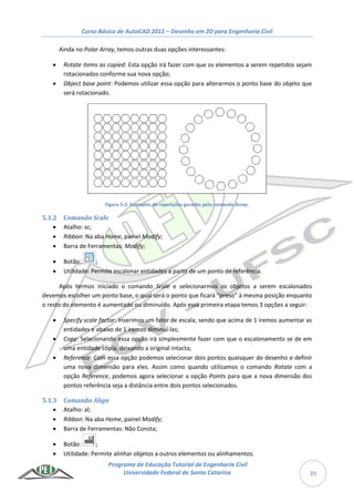 Curso Básico de AutoCAD 2011 – Desenho em 2D para Engenharia Civil
Programa de Educação Tutorial de Engenharia Civil
Universidade Federal de Santa Catarina 39
Ainda no Polar Array, temos outras duas opções interessantes:
 Rotate items as copied: Esta opção irá fazer com que os elementos a serem repetidos sejam
rotacionados conforme sua nova opção;
 Object base point: Podemos utilizar essa opção para alterarmos o ponto base do objeto que
será rotacionado.
Figura 5-2: Exemplos de repetições geradas pelo comando Array.
5.1.2 Comando Scale
 Atalho: sc;
 Ribbon: Na aba Home, painel Modify;
 Barra de Ferramentas: Modify;
 Botão: ;
 Utilidade: Permite escalonar entidades a partir de um ponto de referência.
Após termos iniciado o comando Scale e selecionarmos os objetos a serem escalonados
devemos escolher um ponto base, o qual será o ponto que ficará “preso” à mesma posição enquanto
o resto do elemento é aumentado ou diminuído. Após essa primeira etapa temos 3 opções a seguir:
 Specify scale factor: Inserimos um fator de escala, sendo que acima de 1 iremos aumentar as
entidades e abaixo de 1 iremos diminuí-las;
 Copy: Selecionando essa opção irá simplesmente fazer com que o escalonamento se de em
uma entidade cópia, deixando a original intacta;
 Reference: Com essa opção podemos selecionar dois pontos quaisquer do desenho e definir
uma nova dimensão para eles. Assim como quando utilizamos o comando Rotate com a
opção Reference, podemos agora selecionar a opção Points para que a nova dimensão dos
pontos referência seja a distância entre dois pontos selecionados.
5.1.3 Comando Align
 Atalho: al;
 Ribbon: Na aba Home, painel Modify;
 Barra de Ferramentas: Não Consta;
 Botão: ;
 Utilidade: Permite alinhar objetos a outros elementos ou alinhamentos.
 