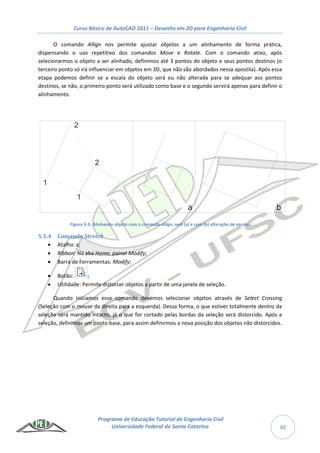 Curso Básico de AutoCAD 2011 – Desenho em 2D para Engenharia Civil
Programa de Educação Tutorial de Engenharia Civil
Universidade Federal de Santa Catarina 40
O comando Allign nos permite ajustar objetos a um alinhamento de forma prática,
dispensando o uso repetitivo dos comandos Move e Rotate. Com o comando ativo, após
selecionarmos o objeto a ser alinhado, definimos até 3 pontos do objeto e seus pontos destinos (o
terceiro ponto só irá influenciar em objetos em 3D, que não são abordados nessa apostila). Após essa
etapa podemos definir se a escala do objeto será ou não alterada para se adequar aos pontos
destinos, se não, o primeiro ponto será utilizado como base e o segundo servirá apenas para definir o
alinhamento.
Figura 5-3: Alinhando objeto com o comando Align, sem (a) e com (b) alteração de escala.
5.1.4 Comando Stretch
 Atalho: s;
 Ribbon: Na aba Home, painel Modify;
 Barra de Ferramentas: Modify;
 Botão: ;
 Utilidade: Permite distorcer objetos a partir de uma janela de seleção.
Quando iniciamos esse comando devemos selecionar objetos através de Select Crossing
(Seleção com o mouse da direita para a esquerda). Dessa forma, o que estiver totalmente dentro da
seleção será mantido intacto, já o que for cortado pelas bordas da seleção será distorcido. Após a
seleção, definimos um ponto base, para assim definirmos a nova posição dos objetos não distorcidos.
1
1
2
2
a b
 