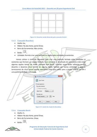 Curso Básico de AutoCAD 2011 – Desenho em 2D para Engenharia Civil
Programa de Educação Tutorial de Engenharia Civil
Universidade Federal de Santa Catarina 41
Figura 5-4: Desenho sendo distorcido pelo comando Stretch.
5.1.5 Comando Boundary
 Atalho: bo;
 Ribbon: Na aba Home, painel Draw;
 Barra de Ferramentas: Não consta;
 Botão: ;
 Utilidade: Permite criar uma polilinha ou região sobre entidades já existentes.
Iremos utilizar o comando Boundary para criar uma polilinha fechada sobre entidades já
existentes que formem um espaço fechado. Esse comando se dá através de uma janela onde entre
algumas opções temos um botão chamado Pick points. Clicando nesse botão voltamos para o
desenho e devemos clicar dentro de alguma região fechada por outras entidades, e quando
terminarmos de clicar nessas regiões apertamos Enter para voltar para a janela. Clica-se em Ok e
uma polilinha fechada será criada.
Figura 5-5: Janela de criação de Boundary.
5.1.6 Comando Hatch
 Atalho: h;
 Ribbon: Na aba Home, painel Draw;
 Barra de Ferramentas: Draw;
 Botão: ;
 
