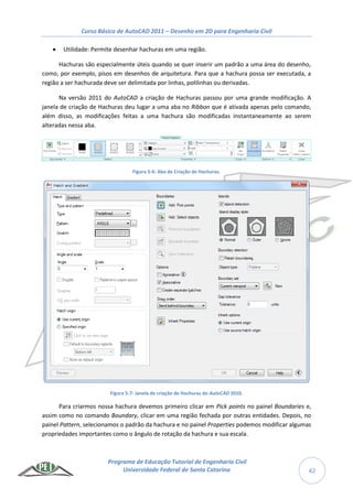 Curso Básico de AutoCAD 2011 – Desenho em 2D para Engenharia Civil
Programa de Educação Tutorial de Engenharia Civil
Universidade Federal de Santa Catarina 42
 Utilidade: Permite desenhar hachuras em uma região.
Hachuras são especialmente úteis quando se quer inserir um padrão a uma área do desenho,
como, por exemplo, pisos em desenhos de arquitetura. Para que a hachura possa ser executada, a
região a ser hachurada deve ser delimitada por linhas, polilinhas ou derivadas.
Na versão 2011 do AutoCAD a criação de Hachuras passou por uma grande modificação. A
janela de criação de Hachuras deu lugar a uma aba no Ribbon que é ativada apenas pelo comando,
além disso, as modificações feitas a uma hachura são modificadas instantaneamente ao serem
alteradas nessa aba.
Figura 5-6: Aba de Criação de Hachuras.
Figura 5-7: Janela de criação de Hachuras do AutoCAD 2010.
Para criarmos nossa hachura devemos primeiro clicar em Pick points no painel Boundaries e,
assim como no comando Boundary, clicar em uma região fechada por outras entidades. Depois, no
painel Pattern, selecionamos o padrão da hachura e no painel Properties podemos modificar algumas
propriedades importantes como o ângulo de rotação da hachura e sua escala.
 