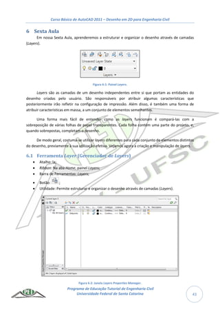 Curso Básico de AutoCAD 2011 – Desenho em 2D para Engenharia Civil
Programa de Educação Tutorial de Engenharia Civil
Universidade Federal de Santa Catarina 43
6 Sexta Aula
Em nossa Sexta Aula, aprenderemos a estruturar e organizar o desenho através de camadas
(Layers).
Figura 6-1: Painel Layers.
Layers são as camadas de um desenho independentes entre si que portam as entidades do
desenho criadas pelo usuário. São responsáveis por atribuir algumas características que
posteriormente irão refletir na configuração de impressão. Além disso, é também uma forma de
atribuir características em massa, a um conjunto de elementos semelhantes.
Uma forma mais fácil de entender como as layers funcionam é compará-las com a
sobreposição de várias folhas de papel transparentes. Cada folha contém uma parte do projeto, e,
quando sobrepostas, completam o desenho.
De modo geral, costuma-se utilizar layers diferentes para cada conjunto de elementos distintos
do desenho, previamente à sua utilização efetiva. Vejamos agora a criação e manipulação de layers.
6.1 Ferramenta Layer (Gerenciador de Layers)
 Atalho: la;
 Ribbon: Na aba Home, painel Layers;
 Barra de Ferramentas: Layers;
 Botão: ;
 Utilidade: Permite estruturar e organizar o desenho através de camadas (Layers).
Figura 6-2: Janela Layers Properties Manager.
 