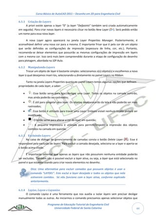 Curso Básico de AutoCAD 2011 – Desenho em 2D para Engenharia Civil
Programa de Educação Tutorial de Engenharia Civil
Universidade Federal de Santa Catarina 44
6.1.1 Criação de Layers
A priori existe apenas a layer “0” (a layer “Defpoints” também será criada automaticamente
em seguida). Para criar novas layers é necessário clicar no botão New Layer ( ). Será pedido então
um nome para essa nova layer.
A nova Layer agora aparecerá na janela Layer Properties Manager. Posteriormente, é
aconselhável definir uma nova cor para a mesma. É importante frisar que é pela cor de um objeto
que serão definidas as configurações de impressão (espessura de linha, cor, etc.). Portanto,
recomenda-se deixar elementos que possuirão as mesmas configurações de impressão em layers
com a mesma cor. Isso será mais bem compreendido durante a etapa de configuração do desenho
para plotagem, abordada na 10ª Aula.
6.1.2 Manipulando Layers
Trocar um objeto de layer é bastante simples: selecionamos o(s) objeto(s) e escolhemos a nova
layer à qual desejamos inseri-los, selecionando-a diretamente no painel Layers no Ribbon.
Tanto na janela Layers Properties quanto no painel Layers temos algumas opções que definem
propriedades de cada layer, a saber:
 : Esse botão serve para ligar/desligar uma Layer. Todos os objetos na camada sumirão,
mas ainda poderão ser rastreados;
 : É útil para congelar uma layer. Os objetos desaparecerão da tela e não poderão ser mais
rastreados;
 : Esse botão é utilizado para travar uma Layer. Embora visível nenhum objeto poderá ser
modificado;
 : O botão serve para alterar a cor da layer em questão;
 : A pequena impressora é utilizada para permitir/impedir a impressão dos objetos
contidos na camada em questão.
6.1.3 Excluindo Layers
Na caixa de diálogo de gerenciamento de camadas consta o botão Delete Layer ( ). Esse é
responsável pela exclusão de layers. Para excluir a camada desejada, seleciona-se a layer e aperta-se
o botão acima citado.
É importante salientar que apenas as layers que não possuírem nenhuma entidade poderão
ser excluídas. Também não é possível excluir a layer ativa, ou seja, a layer que está selecionada no
painel e que estamos usando para criar novos elementos no desenho.
Dica: Uma alternativa para excluir camadas que possuem objetos é usar o
comando “LAYDEL”. Este exclui a layer desejada e todos os objetos que nela
estiverem contidos. Só não funciona com a layer ativa, conforme explicado
anteriormente.
6.1.4 Layiso, Layon e Layuniso
O comando Layiso é uma ferramenta que nos auxilia a isolar layers sem precisar desligar
manualmente todas as outras. Ao iniciarmos o comando precisamos apenas selecionar objetos que
 
