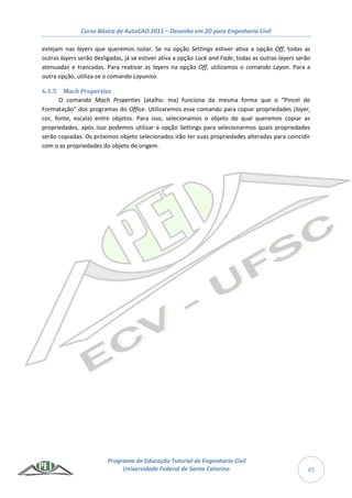 Curso Básico de AutoCAD 2011 – Desenho em 2D para Engenharia Civil
Programa de Educação Tutorial de Engenharia Civil
Universidade Federal de Santa Catarina 45
estejam nas layers que queremos isolar. Se na opção Settings estiver ativa a opção Off, todas as
outras layers serão desligadas, já se estiver ativa a opção Lock and Fade, todas as outras layers serão
atenuadas e trancadas. Para reativar as layers na opção Off, utilizamos o comando Layon. Para a
outra opção, utiliza-se o comando Layuniso.
6.1.5 Mach Properties
O comando Mach Properties (atalho: ma) funciona da mesma forma que o “Pincel de
Formatação” dos programas do Office. Utilizaremos esse comando para copiar propriedades (layer,
cor, fonte, escala) entre objetos. Para isso, selecionamos o objeto do qual queremos copiar as
propriedades, após isso podemos utilizar a opção Settings para selecionarmos quais propriedades
serão copiadas. Os próximos objeto selecionados irão ter suas propriedades alteradas para coincidir
com o as propriedades do objeto de origem.
 
