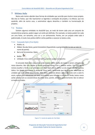 Curso Básico de AutoCAD 2011 – Desenho em 2D para Engenharia Civil
Programa de Educação Tutorial de Engenharia Civil
Universidade Federal de Santa Catarina 46
7 Sétima Aula
Nesta aula iremos abordar duas formas de entidades que servirão para ilustrar nosso projeto.
São elas os Textos, que irão representar as legendas e anotações do projeto, e os Blocos, que nos
ajudarão, além de outros usos, a automatizar alguns desenhos e também na humanização de
projetos.
7.1 Textos
Existem algumas entidades no AutoCAD que, ao invés de terem cada uma um conjunto de
características próprias, podem seguir um estilo pré-definido. Por exemplo, os textos podem ter cada
um uma fonte, um tamanho, uma cor e um alinhamento. Porém, em um projeto onde tudo é
padronizado, é muito mais prático definir certos padrões e associar os textos a eles.
7.1.1 Comando Style (Text Style)
 Atalho: st;
 Ribbon: Na aba Home, painel Annotation (Expandindo o painel clicando na seta ao lado do
nome do painel);
 Barra de Ferramentas: Styles;
 Botão: ;
 Utilidade: Cria e altera estilos de textos a serem usados no desenho.
O comando Style abre uma janela onde iremos definir estilos de textos a serem utilizados no
nosso desenho. Nos três botões à direita podemos ativar, criar e deletar estilos. Em Font Name
iremos escolher a fonte a ser utilizada e em Font Style iremos definir se ela estará em negrito e/ou
itálico. Em Height definiremos a altura do nosso texto, lembrando que ela deve ser informada na
unidade que você estiver desenhando. Além disso, podemos deixar a altura do texto com o valor 0,
assim, sempre que colocarmos um texto será pedido para informar a sua altura. Ainda, textos novos
serão criados com as características do estilo ativo, porém, alterá-lo posteriormente não irá alterar
os textos já criados.
Figura 7-1: Janela de opções do Text Style.
 