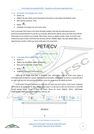 Curso Básico de AutoCAD 2011 – Desenho em 2D para Engenharia Civil
Programa de Educação Tutorial de Engenharia Civil
Universidade Federal de Santa Catarina 47
7.1.2 Comando Text (Single Line Text)
 Atalho: dt;
 Ribbon: Na aba Home, painel Annotation (Clicando na seta abaixo de Multline Text);
 Barra de Ferramentas: Text;
 Botão: ;
 Utilidade: Cria textos em uma única linha.
Com o comando Text iremos criar linhas de texto simples. Esse tipo de texto possui poucos
parâmetros personalizáveis no ato de sua inserção, definiremos apenas altura do texto (se já não foi
informado no seu estilo) e sua rotação. Além disso, temos as opções Justify e Style. A primeira nós
utilizaremos para mudar o alinhamento do texto (Center, Middle, Right, Top Left, Botton Right...) e a
segunda para mudar o estilo que será usado para criar esse texto.
Figura 7-2: Criação de Single Line Text.
7.1.3 Comando MText (Mult Line Text)
 Atalho: t;
 Ribbon: Na aba Home, painel Annotation;
 Barra de Ferramentas: Draw e Text;
 Botão: ;
 Utilidade: Cria textos em parágrafos.
Diferente do Single Line Text, o Multiline Text utiliza uma caixa de texto (com régua e
ferramentas de parágrafo) e possui diversas personalizações. Além disso, ao iniciar o comando abre-
se uma nova aba com ferramentas de edição, como em programas de edição de texto.
O comando funciona inserindo-se uma caixa de texto que será onde o texto ficará. Podemos
definir recuo de paragrafo na régua acima dessa caixa e na aba que se abre ao iniciarmos o comando
temos opções como: Trocar o estilo do texto, Altura do texto, Negrito, Itálico, Sublinhado,
Sobrelinhado, Capitalização, Alinhamento, Colunas, etc..
Figura 7-3: Aba Text Editor e Caixa de Texto.
 