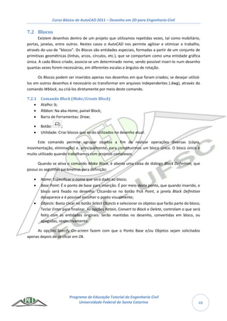 Curso Básico de AutoCAD 2011 – Desenho em 2D para Engenharia Civil
Programa de Educação Tutorial de Engenharia Civil
Universidade Federal de Santa Catarina 48
7.2 Blocos
Existem desenhos dentro de um projeto que utilizamos repetidas vezes, tal como mobiliário,
portas, janelas, entre outros. Nestes casos o AutoCAD nos permite agilizar e otimizar o trabalho,
através do uso de “blocos”. Os Blocos são entidades especiais, formadas a partir de um conjunto de
primitivas geométricas (linhas, arcos, círculos, etc.), que se comportam como uma entidade gráfica
única. A cada Bloco criado, associa-se um determinado nome, sendo possível inseri-lo num desenho
quantas vezes forem necessárias, em diferentes escalas e ângulos de rotação.
Os Blocos podem ser inseridos apenas nos desenhos em que foram criados; se desejar utilizá-
los em outros desenhos é necessário os transformar em arquivos independentes (.dwg), através do
comando Wblock, ou criá-los diretamente por meio deste comando.
7.2.1 Comando Block (Make/Create Block)
 Atalho: b;
 Ribbon: Na aba Home, painel Block;
 Barra de Ferramentas: Draw;
 Botão: ;
 Utilidade: Criar blocos que serão utilizados no desenho atual.
Este comando permite agrupar objetos a fim de realizar operações diversas (cópia,
movimentação, eliminação) e, principalmente, para constituirmos um bloco único. O bloco único é
muito utilizado quando trabalhamos com projetos complexos.
Quando se ativa o comando Make Block, é aberta uma caixa de diálogo Block Definition, que
possui os seguintes parâmetros para definição:
 Name: Especificar o nome que será dado ao bloco;
 Base Point: É o ponto de base para inserção. É por meio deste ponto, que quando inserido, o
bloco será fixado no desenho. Clicando-se no botão Pick Point, a janela Block Definition
desaparece e é possível escolher o ponto visualmente;
 Objects: Basta clicar no botão Select Objects e selecionar os objetos que farão parte do bloco;
Teclar Enter para finalizar. As opções Retain, Convert to Block e Delete, controlam o que será
feito com as entidades originais: serão mantidas no desenho, convertidas em bloco, ou
apagadas, respectivamente.
As opções Specify On-screen fazem com que o Ponto Base e/ou Objetos sejam solicitados
apenas depois de se clicar em Ok.
 