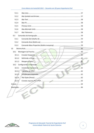 Curso Básico de AutoCAD 2011 – Desenho em 2D para Engenharia Civil
Programa de Educação Tutorial de Engenharia Civil
Universidade Federal de Santa Catarina 4
9.2.1 Aba Lines........................................................................................................................ 57
9.2.2 Aba Symbols and Arrows............................................................................................... 57
9.2.3 Aba Text......................................................................................................................... 58
9.2.4 Aba Fit............................................................................................................................ 58
9.2.5 Primary Units................................................................................................................. 58
9.2.6 Aba Alternate Units ....................................................................................................... 58
9.2.7 Aba Tolerances .............................................................................................................. 58
9.3 Comandos de Averiguação.................................................................................................... 59
9.3.1 Comando Dist (Atalho di) .............................................................................................. 59
9.3.2 Comando Area (Atalho aa)............................................................................................ 59
9.3.3 Comando Mass Properties (Atalho massprop).............................................................. 59
10 Décima Aula............................................................................................................................... 60
10.1 Montagem da Prancha.......................................................................................................... 60
10.1.1 Criando Viewports......................................................................................................... 60
10.1.2 Definindo a Escala ......................................................................................................... 60
10.1.3 Margens e Selos............................................................................................................. 61
10.2 Configurando a Impressão .................................................................................................... 61
10.2.1 Instalando impressoras ................................................................................................. 62
10.2.2 Tamanho da folha.......................................................................................................... 62
10.2.3 Seleção para impressão................................................................................................. 62
10.2.4 Plot Styles (Penas) ......................................................................................................... 62
10.2.5 Criando arquivos PLT e PDF........................................................................................... 63
Anexos................................................................................................................................................... 64
Realização.............................................................................................................................................. 66
 