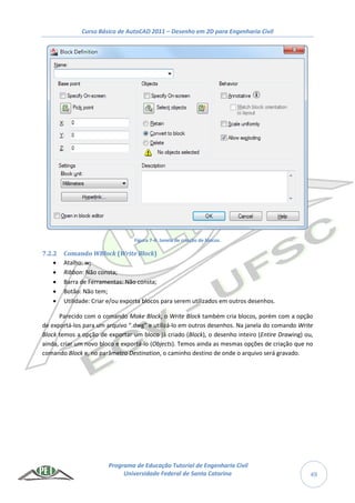 Curso Básico de AutoCAD 2011 – Desenho em 2D para Engenharia Civil
Programa de Educação Tutorial de Engenharia Civil
Universidade Federal de Santa Catarina 49
Figura 7-4: Janela de criação de blocos.
7.2.2 Comando WBlock (Write Block)
 Atalho: w;
 Ribbon: Não consta;
 Barra de Ferramentas: Não consta;
 Botão: Não tem;
 Utilidade: Criar e/ou exporta blocos para serem utilizados em outros desenhos.
Parecido com o comando Make Block, o Write Block também cria blocos, porém com a opção
de exportá-los para um arquivo “.dwg” e utilizá-lo em outros desenhos. Na janela do comando Write
Block temos a opção de exportar um bloco já criado (Block), o desenho inteiro (Entire Drawing) ou,
ainda, criar um novo bloco e exportá-lo (Objects). Temos ainda as mesmas opções de criação que no
comando Block e, no parâmetro Destination, o caminho destino de onde o arquivo será gravado.
 