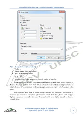 Curso Básico de AutoCAD 2011 – Desenho em 2D para Engenharia Civil
Programa de Educação Tutorial de Engenharia Civil
Universidade Federal de Santa Catarina 50
Figura 7-5: Janela de exportação de blocos.
7.2.3 Comando Insert (Insert Block)
 Atalho: i;
 Ribbon: Na aba Home, painel Block;
 Barra de Ferramentas: Draw;
 Botão: ;
 Utilidade: Insere/Importa blocos previamente criados no desenho.
Após termos criado um bloco pelos comandos Make Block ou Write Block, iremos inseri-los no
desenho através do comando Insert Block. Nele podemos selecionar um bloco criado previamente no
próprio desenho ou podemos clicar em Browse para pesquisarmos o arquivo “.dwg” de algum outro
bloco.
Assim como no Make Block, as opções Specify On-screen nos oferecem a possibilidade de
inserimos seus respectivos parâmetros após clicarmos em Ok. Além disso, temos ainda a opção
Explode, que quando marcada faz com que o bloco seja inserido como objetos separados e não uma
entidade única.
 