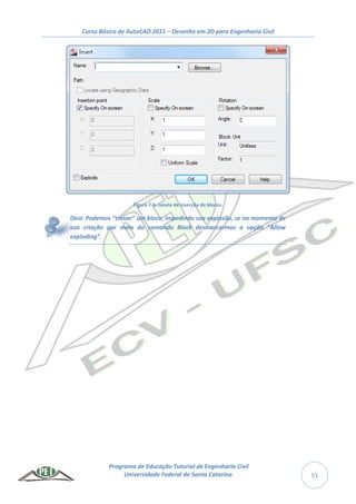 Curso Básico de AutoCAD 2011 – Desenho em 2D para Engenharia Civil
Programa de Educação Tutorial de Engenharia Civil
Universidade Federal de Santa Catarina 51
Figura 7-6: Janela de inserção de blocos.
Dica: Podemos “travar” um bloco, impedindo sua explosão, se no momento de
sua criação por meio do comando Block desmarcarmos a opção “Allow
exploding”.
 