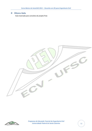 Curso Básico de AutoCAD 2011 – Desenho em 2D para Engenharia Civil
Programa de Educação Tutorial de Engenharia Civil
Universidade Federal de Santa Catarina 52
8 Oitava Aula
Aula reservada para conceitos do projeto final.
 