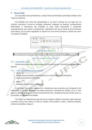Curso Básico de AutoCAD 2011 – Desenho em 2D para Engenharia Civil
Programa de Educação Tutorial de Engenharia Civil
Universidade Federal de Santa Catarina 53
9 Nona Aula
Em nossa Nona Aula aprenderemos a colocar linhas de dimensões (conhecidas também como
“cotas”) no desenho.
No AutoCAD, tais linhas são automatizadas e, ao serem inseridas em seu lugar com os
atributos necessários, tornam-se entidades totalmente integradas ao desenho, acompanhando
deformações e movimentos das entidades às quais estão relacionadas e atualizando
automaticamente seus valores e alinhamentos. Importante frisar que as linhas de cota funcionam
como blocos, que ao serem explodidos se separam em suas formas primárias e deixam de serem
vinculados às entidades.
Figura 9-1: Painel Dimensions.
Figura 9-2: Barra de Ferramentas Dimension.
9.1 Inserindo cotas
Existem basicamente oito tipos principais de linhas de cota que o AutoCAD oferece ao usuário.
São elas:
9.1.1 Comando Dimlinear (Cota Linear):
 Atalho: dli;
 Ribbon: Na aba Annotate, painel Dimension ou na aba Home, painel Annotation;
 Barra de Ferramentas: Dimension;
 Botão: ;
 Utilidade: Permite inserir cotas lineares.
A cota linear sempre será alinhada com a direção dos eixos cartesianos, por conseguinte, não
importando a inclinação do objeto, ela sempre expressará a dimensão em relação a X ou Y. Para
aplicá-la, definem-se os pontos inicial e final da linha de cota, a direção do eixo que ela deve estar e a
sua posição, ou afastamento do objeto.
Para definir um afastamento exato da cota em relação ao objeto é necessário, após selecionar
os pontos inicial e final, definir um lado em relação à linha cotada e, então, a distância desejada,
conforme exemplifica a Figura 3.
 