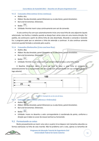 Curso Básico de AutoCAD 2011 – Desenho em 2D para Engenharia Civil
Programa de Educação Tutorial de Engenharia Civil
Universidade Federal de Santa Catarina 55
9.1.5 Comandos Dimcontinue (Cota contínua):
 Atalho: dco;
 Ribbon: Na aba Annotate, painel Dimension ou na aba Home, painel Annotation;
 Barra de Ferramentas: Dimension;
 Botão: ;
 Utilidade: Permite inserir cotas continuamente sem sair do comando.
A cota contínua faz com que automaticamente inicie uma nova linha de cota adjacente àquela
selecionada. Isso facilita o trabalho quando se deseja fazer várias cotas em uma mesma direção. Por
padrão, ela continuará a partir da última linha de cota desenhada. Ativando o comando e teclando
Esc o programa pede que se selecione a linha de extensão a continuar. A cota contínua somente
encerrará quando fechado o comando pelo usuário.
9.1.6 Comandos Dimbaseline (Cota com base fixa):
 Atalho: dba;
 Ribbon: Na aba Annotate, painel Dimension ou na aba Home, painel Annotation;
 Barra de Ferramentas: Dimension;
 Botão: ;
 Utilidade: Permite inserir cotas contínuas sempre referenciadas a uma linha inicial.
A Baseline Dimension atrela o início da cota de base a uma linha já existente, e
automaticamente faz o espaçamento dela de acordo com o especificado em sua configuração (visto
logo adiante).
Figura 9-4: Exemplo de uso da cota de base,
9.1.7 Comandos Dimordinate (Abcissa e Ordenada):
 Atalho: dor;
 Ribbon: Na aba Annotate, painel Dimension ou na aba Home, painel Annotation;
 Barra de Ferramentas: Dimension;
 Botão: ;
 Utilidade: Insere no desenho o valor correspondente à coordenada do ponto, conforme a
direção que é dada no cursor do mouse (vertical ou horizontal).
9.2 Formatando as cotas
Muito provavelmente ao inserir uma cota o usuário irá se deparar com tamanhos absurdos ou
formas esdrúxulas na linha de cota inserida. Não há problema com a cota, apenas os tamanhos de
 