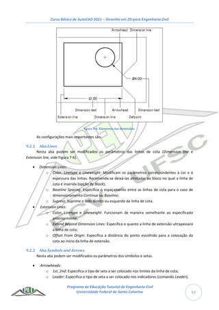 Curso Básico de AutoCAD 2011 – Desenho em 2D para Engenharia Civil
Programa de Educação Tutorial de Engenharia Civil
Universidade Federal de Santa Catarina 57
Figura 9-6: Elementos das dimensões.
As configurações mais importantes são:
9.2.1 Aba Lines
Nesta aba podem ser modificados os parâmetros das linhas de cota (Dimension line e
Extension line, vide Figura 7-6).
 Dimension Lines:
o Color, Linetype e Lineweight: Modificam os parâmetros correspondentes à cor e à
espessura das linhas. Recomenda-se deixá-las atreladas ao bloco no qual a linha de
cota é inserida (opção By Block);
o Baseline Spacing: Especifica o espaçamento entre as linhas de cota para o caso de
dimensionamento Continue ou Baseline;
o Supress: Suprime o lado direito ou esquerdo da linha de cota.
 Extension Lines:
o Color, Linetype e Lineweight: Funcionam de maneira semelhante ao especificado
anteriormente;
o Extend Beyond Dimension Lines: Especifica o quanto a linha de extensão ultrapassará
a linha de cota;
o Offset From Origin: Especifica a distância do ponto escolhido para a colocação da
cota ao início da linha de extensão.
9.2.2 Aba Symbols and Arrows
Nesta aba podem ser modificados os parâmetros dos símbolos e setas.
 Arrowheads:
o 1st, 2nd: Especifica o tipo de seta a ser colocado nos limites da linha de cota;
o Leader: Especifica o tipo de seta a ser colocado nos indicadores (comando Leader);
 