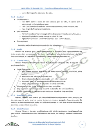 Curso Básico de AutoCAD 2011 – Desenho em 2D para Engenharia Civil
Programa de Educação Tutorial de Engenharia Civil
Universidade Federal de Santa Catarina 58
o Arrow Size: Especifica o tamanho das setas.
9.2.3 Aba Text
 Text Appearance:
o Text Style: Define o estilo de texto adotado para as cotas, de acordo com o
determinado na formatação de texto;
o Text Color: Define a cor do texto, semelhante ao definido para as linhas de cota;
o Text Height: Define o tamanho do texto.
 Text Placement:
o Vertical: Posição vertical em relação à linha de cota (centralizado, acima, fora, etc.);
o Horizontal: Posição horizontal em relação à linha de cota;
o Offset From Dimension Line: Distância entre o texto e a linha de cota.
 Text Alignment:
Especifica opções de alinhamento dos textos das linhas de cota.
9.2.4 Aba Fit
O menu Fit, de modo geral, mostra configurações de prioridade para o posicionamento de
textos e setas, bem como colocação dos textos e utilização de uma escala multiplicadora do valor
indicado nas linhas de cota (útil no caso de alguma configuração diferente de escala).
9.2.5 Primary Units
O menu Primary Units configura o modo de exibição dos valores da linha de cota nos seus
seguintes atributos:
 Linear Dimensions:
o Unit Format: Formato do número, em modo decimal, científico, fracionário, entre
outros.
o Precision: Casas fracionárias apresentadas.
o Decimal Separator: Caractere separador entre inteiro e decimal.
o Round Off: Regra de arredondamento, se diferente do padrão.
o Prefix e Sufix: Colocação de um prefixo ou sufixo às medidas.
 Measurement Scale: Define um multiplicador para as medidas.
 Zero Supression: Suprime os zeros (à esquerda ou à direita) dos números inteiros.
 Angular Dimensions: As mesmas opções acima, mas aplicado às cotas angulares.
9.2.6 Aba Alternate Units
O menu Alternate Units permite que uma medida alternativa seja exibida com a principal, por
exemplo, caso se queira cotar ao mesmo tempo em metros e polegadas. Seus comandos são
idênticos ao menu Primary Units, porém no campo Multiplier for All Units deve ser inserido o fator de
conversão para a unidade secundária.
9.2.7 Aba Tolerances
O menu Tolerances oferece a possibilidade de exibir tolerâncias de cotas, numa faixa definida
pelo usuário. Como isto é mais usado em desenhos mecânicos, não será aqui abordado com maiores
detalhes.
 