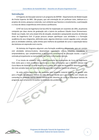 Curso Básico de AutoCAD 2011 – Desenho em 2D para Engenharia Civil
Programa de Educação Tutorial de Engenharia Civil
Universidade Federal de Santa Catarina 5
Introdução
O Programa de Educação tutorial é um programa do DEPEM - Departamento de Modernização
do Ensino Superior do MEC. São grupos, que sob orientação de um professor tutor, dedicam-se a
projetos de ensino, pesquisa e extensão, num ambiente que favorece o envolvimento, a participação
e a troca de ideias e experiências entre alunos e professores.
O PET do Curso de Engenharia Civil da UFSC foi implantado em novembro de 1991, atualmente
composto por doze alunos de graduação sob a tutoria do professor Cláudio Cesar Zimmermann.
Desde sua criação, tem uma ampla linha de atuação, estudando e pesquisando assuntos de diversas
áreas da Engenharia Civil. O grupo procura sempre aperfeiçoar suas atividades e a formação
acadêmica de seus integrantes, definindo assim, algumas diretrizes a serem seguidas como: atenção
para as atividades coletivas, ações diretas para melhoria da qualidade do curso e capacitação básica
dos bolsistas em expressão oral e escrita.
Os bolsistas do Programa adquirem uma formação acadêmica diferenciada, pois em contato
com atividades extracurriculares, desenvolvem capacidades críticas, atuantes, inovadoras, e
empreendedoras, que complementam a perspectiva convencional da educação escolar, a qual é
centrada principalmente na memorização dos fatos e informações teóricas.
É no intuito de colaborar com o aperfeiçoamento dos graduandos do Curso de Engenharia
Civil, tanto para o meio acadêmico quanto para o meio profissional, que o PET-ECV oferece este
Curso Básico de AutoCAD. A partir deste Curso, o aluno será capaz de desenvolver desenhos gráficos
dos mais variados tipos, por meio da aprendizagem dos comandos básicos do software.
As aulas prático-expositivas são auxiliadas pelo presente material didático, de grande valia
para a fixação dos preceitos básicos do CAD. Qualquer dúvida que o aluno tenha com relação aos
comandos ou conteúdo teórico deverá remetê-la aos docentes do curso ou a qualquer bolsista do
programa, que certamente irá auxiliar na resolução dos problemas.
 