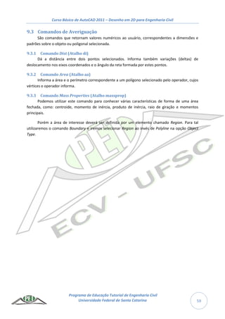 Curso Básico de AutoCAD 2011 – Desenho em 2D para Engenharia Civil
Programa de Educação Tutorial de Engenharia Civil
Universidade Federal de Santa Catarina 59
9.3 Comandos de Averiguação
São comandos que retornam valores numéricos ao usuário, correspondentes a dimensões e
padrões sobre o objeto ou poligonal selecionada.
9.3.1 Comando Dist (Atalho di)
Dá a distância entre dois pontos selecionados. Informa também variações (deltas) de
deslocamento nos eixos coordenados e o ângulo da reta formada por estes pontos.
9.3.2 Comando Area (Atalho aa)
Informa a área e o perímetro correspondente a um polígono selecionado pelo operador, cujos
vértices o operador informa.
9.3.3 Comando Mass Properties (Atalho massprop)
Podemos utilizar este comando para conhecer várias características de forma de uma área
fechada, como: centroide, momento de inércia, produto de inércia, raio de giração e momentos
principais.
Porém a área de interesse deverá ser definida por um elemento chamado Region. Para tal
utilizaremos o comando Boundary e iremos selecionar Region ao invés de Polyline na opção Object
Type.
 