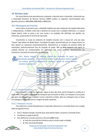 Curso Básico de AutoCAD 2011 – Desenho em 2D para Engenharia Civil
Programa de Educação Tutorial de Engenharia Civil
Universidade Federal de Santa Catarina 60
10 Décima Aula
Em nossa Décima Aula aprenderemos a preparar o desenho para a impressão. Lembrando que
a Associação Brasileira de Normas Técnicas (ABNT) publica as seguintes recomendações para
desenhos técnicos: NBR10068, NBR10582 e NBR13142.
10.1 Montagem da Prancha
Como vimos na primeira aula, o AutoCAD trabalha com dois ambientes de trabalho diferentes
e independentes. O Model, onde está o desenho em escala real e unidades arbitrárias, e o Layout
(Paper Space), onde se passa a ter uma escala e as unidades são definidas, por padrão, em
milímetros, já pensando em termos de impressão.
Inicialmente se muda de ambiente de trabalho clicando com o mouse em uma das abas
“Layout” logo abaixo do Model Space. A projeção do papel, representada por um espaço branco na
tela, deverá ser esquecida momentaneamente. Desenham-se as margens da prancha (folha de
impressão), preferencialmente fora da projeção do papel. Não se deve esquecer que agora as
unidade deverão ser compreendidas em milímetros. Em suma, portanto, desenharemos em
milímetros o tamanho de nossa folha de impressão.
Dica: Abaixo seguem as medidas padrão dos tamanhos de papel, na
orientação paisagem, em milímetros. Escolha o formato que melhor encaixe
seu projeto. Outras combinações de tamanho, apesar de menos comuns,
também são possíveis.
10.1.1 Criando Viewports
Após desenhar a folha de impressão, segue-se para aba View, painel Viewport e escolhe-se a
opção New, indicando a quantidade de Viewports que constarão na folha. Um Viewport é uma janela
que abre uma imagem para o Model e insere o desenho na folha. Abre-se o Viewport como se fosse
um retângulo e então aparecerá a imagem de todo o desenho.
10.1.2 Definindo a Escala
Para obtermos a escala desejada para a impressão utilizaremos o comando Zoom com a opção
Scale da seguinte forma:
 Com o Viewport ativado, clicando duas vezes dentro deste, iniciamos o comando Zoom;
 Escolhemos a opção Scale (S);
 Para definirmos a escala usaremos o formato a/bXP onde:
o a: Fator de conversão de milímetros para a escala usada no Model;
o b: Fator da escala desejada;
Tipo
Largura
(mm)
Altura
(mm)
A0 1189 841
A1 841 594
A2 594 420
A3 420 297
A4 297 210
 