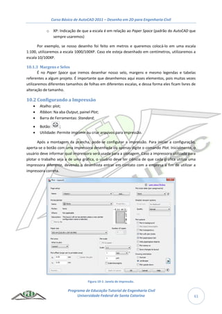Curso Básico de AutoCAD 2011 – Desenho em 2D para Engenharia Civil
Programa de Educação Tutorial de Engenharia Civil
Universidade Federal de Santa Catarina 61
o XP: Indicação de que a escala é em relação ao Paper Space (padrão do AutoCAD que
sempre usaremos)
Por exemplo, se nosso desenho foi feito em metros e queremos colocá-lo em uma escala
1:100, utilizaremos a escala 1000/100XP. Caso ele esteja desenhado em centímetros, utilizaremos a
escala 10/100XP.
10.1.3 Margens e Selos
É no Paper Space que iremos desenhar nosso selo, margens e mesmo legendas e tabelas
referentes a algum projeto. É importante que desenhemos aqui esses elementos, pois muitas vezes
utilizaremos diferentes tamanhos de folhas em diferentes escalas, e dessa forma eles ficam livres de
alteração de tamanho.
10.2 Configurando a Impressão
 Atalho: plot;
 Ribbon: Na aba Output, painel Plot;
 Barra de Ferramentas: Standard;
 Botão: ;
 Utilidade: Permite imprimir ou criar arquivos para impressão.
Após a montagem da prancha, pode-se configurar a impressão. Para iniciar a configuração,
aperta-se o botão com uma impressora desenhada ou apenas digite o comando Plot. Inicialmente, o
usuário deve informar qual impressora será usada para a plotagem. Caso a impressora utilizada para
plotar o trabalho seja a de uma gráfica, o usuário deve ter ciência de que cada gráfica utiliza uma
impressora diferente, devendo o desenhista entrar em contato com a empresa a fim de utilizar a
impressora correta.
Figura 10-1: Janela de impressão.
 