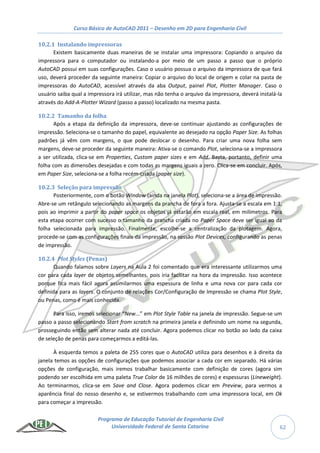 Curso Básico de AutoCAD 2011 – Desenho em 2D para Engenharia Civil
Programa de Educação Tutorial de Engenharia Civil
Universidade Federal de Santa Catarina 62
10.2.1 Instalando impressoras
Existem basicamente duas maneiras de se instalar uma impressora: Copiando o arquivo da
impressora para o computador ou instalando-a por meio de um passo a passo que o próprio
AutoCAD possui em suas configurações. Caso o usuário possua o arquivo da impressora de que fará
uso, deverá proceder da seguinte maneira: Copiar o arquivo do local de origem e colar na pasta de
impressoras do AutoCAD, acessível através da aba Output, painel Plot, Plotter Manager. Caso o
usuário saiba qual a impressora irá utilizar, mas não tenha o arquivo da impressora, deverá instalá-la
através do Add-A-Plotter Wizard (passo a passo) localizado na mesma pasta.
10.2.2 Tamanho da folha
Após a etapa da definição da impressora, deve-se continuar ajustando as configurações de
impressão. Seleciona-se o tamanho do papel, equivalente ao desejado na opção Paper Size. As folhas
padrões já vêm com margens, o que pode deslocar o desenho. Para criar uma nova folha sem
margens, deve-se proceder da seguinte maneira: Ativa-se o comando Plot, seleciona-se a impressora
a ser utilizada, clica-se em Properties, Custom paper sizes e em Add. Basta, portanto, definir uma
folha com as dimensões desejadas e com todas as margens iguais a zero. Clica-se em concluir. Após,
em Paper Size, seleciona-se a folha recém-criada (paper size).
10.2.3 Seleção para impressão
Posteriormente, com o botão Window (ainda na janela Plot), seleciona-se a área de impressão.
Abre-se um retângulo selecionando as margens da prancha de fora a fora. Ajusta-se a escala em 1:1,
pois ao imprimir a partir do paper space os objetos já estarão em escala real, em milímetros. Para
esta etapa ocorrer com sucesso o tamanho da prancha criada no Paper Space deve ser igual ao da
folha selecionada para impressão. Finalmente, escolhe-se a centralização da plotagem. Agora,
procede-se com as configurações finais da impressão, na sessão Plot Devices, configurando as penas
de impressão.
10.2.4 Plot Styles (Penas)
Quando falamos sobre Layers na Aula 2 foi comentado que era interessante utilizarmos uma
cor para cada layer de objetos semelhantes, pois iria facilitar na hora da impressão. Isso acontece
porque fica mais fácil agora assimilarmos uma espessura de linha e uma nova cor para cada cor
definida para as layers. O conjunto de relações Cor/Configuração de Impressão se chama Plot Style,
ou Penas, como é mais conhecida.
Para isso, iremos selecionar “New...” em Plot Style Table na janela de impressão. Segue-se um
passo a passo selecionando Start from scratch na primeira janela e definindo um nome na segunda,
prosseguindo então sem alterar nada até concluir. Agora podemos clicar no botão ao lado da caixa
de seleção de penas para começarmos a editá-las.
À esquerda temos a paleta de 255 cores que o AutoCAD utiliza para desenhos e à direita da
janela temos as opções de configurações que podemos associar a cada cor em separado. Há várias
opções de configuração, mais iremos trabalhar basicamente com definição de cores (agora sim
podendo ser escolhida em uma paleta True Color de 16 milhões de cores) e espessuras (Lineweight).
Ao terminarmos, clica-se em Save and Close. Agora podemos clicar em Preview, para vermos a
aparência final do nosso desenho e, se estivermos trabalhando com uma impressora local, em Ok
para começar a impressão.
 