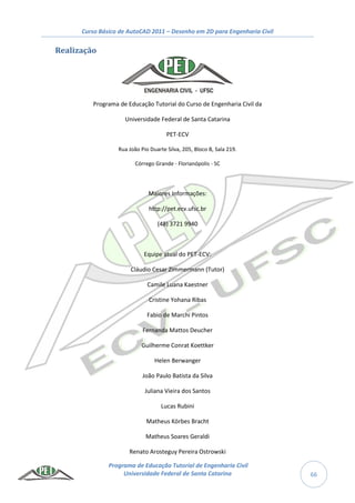 Curso Básico de AutoCAD 2011 – Desenho em 2D para Engenharia Civil
Programa de Educação Tutorial de Engenharia Civil
Universidade Federal de Santa Catarina 66
Realização
Programa de Educação Tutorial do Curso de Engenharia Civil da
Universidade Federal de Santa Catarina
PET-ECV
Rua João Pio Duarte Silva, 205, Bloco B, Sala 219.
Córrego Grande - Florianópolis - SC
Maiores Informações:
http://pet.ecv.ufsc.br
(48) 3721 9940
Equipe atual do PET-ECV:
Cláudio Cesar Zimmermann (Tutor)
Camile Luana Kaestner
Cristine Yohana Ribas
Fabio de Marchi Pintos
Fernanda Mattos Deucher
Guilherme Conrat Koettker
Helen Berwanger
João Paulo Batista da Silva
Juliana Vieira dos Santos
Lucas Rubini
Matheus Körbes Bracht
Matheus Soares Geraldi
Renato Arosteguy Pereira Ostrowski
 
